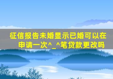 征信报告未婚显示已婚可以在申请一次^_^笔贷款更改吗